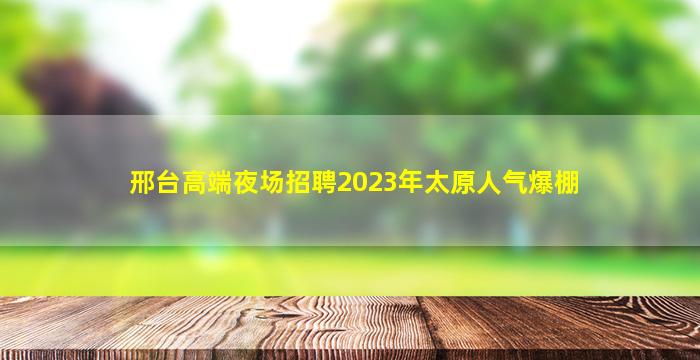 邢台高端夜场招聘2023年太原人气爆棚